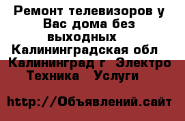 Ремонт телевизоров у Вас дома без выходных. - Калининградская обл., Калининград г. Электро-Техника » Услуги   